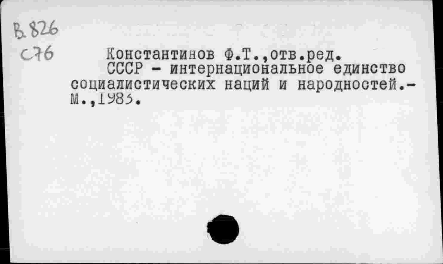 ﻿ьш
СЛ6 Константинов Ф.Т.,отв.ред.
СССР - интернациональное единство социалистических наций и народностей.-М..1У85.